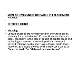 • SOME SCHEMES UNDER OPERATION IN PRE-SHIPMENT 
FINANCE 
• 
• DEFERRED CREDIT 
• 
• Meaning: 
• Consumer goods are normally sold on short term credit, 
normally for a period upto 180 days. However, there are 
cases, especially, in the case of export of capital goods and 
technological services; the credit period may extend 
beyond 180 days. Such exports were longer credit terms 
(beyond 180 days) is allowed by the exporter is called as 
“deferred credit” or “deferred payment terms”. 
 