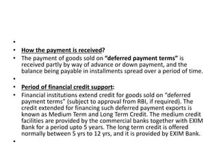 • 
• How the payment is received? 
• The payment of goods sold on “deferred payment terms” is 
received partly by way of advance or down payment, and the 
balance being payable in installments spread over a period of time. 
• 
• Period of financial credit support: 
• Financial institutions extend credit for goods sold on “deferred 
payment terms” (subject to approval from RBI, if required). The 
credit extended for financing such deferred payment exports is 
known as Medium Term and Long Term Credit. The medium credit 
facilities are provided by the commercial banks together with EXIM 
Bank for a period upto 5 years. The long term credit is offered 
normally between 5 yrs to 12 yrs, and it is provided by EXIM Bank. 
• 
 