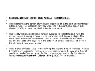 • REDISCOUNTING OF EXPORT BILLS ABROAD (EBRD) SCHEME: 
• 
• The exporter has the option of availing of export credit at the post-shipment stage 
either in rupee or in foreign currency under the rediscounting of export bills 
abroad (EBRD) scheme at LIBOR linked interest rates. 
• 
• This facility will be an additional window available to exporter along with the 
exiting rupee financing schemes to an exporter at post shipment stage. This 
facility will be available in all convertible currencies. This scheme will cover 
export bills upto 180 days from the date of shipment (inclusive of normal 
transit period and grace period) . 
• 
• The scheme envisages ADs rediscounting the export bills in overseas markets 
by making arrangements with an overseas agency/ bank by way of a line of 
credit or banker’s acceptance facility or any other similar facility at rates 
linked to London Inter Bank Offered Rate (LIBOR) for six months. 
 