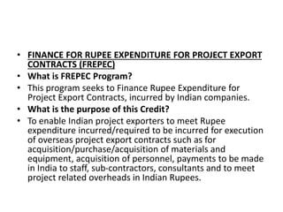 • FINANCE FOR RUPEE EXPENDITURE FOR PROJECT EXPORT 
CONTRACTS (FREPEC) 
• What is FREPEC Program? 
• This program seeks to Finance Rupee Expenditure for 
Project Export Contracts, incurred by Indian companies. 
• What is the purpose of this Credit? 
• To enable Indian project exporters to meet Rupee 
expenditure incurred/required to be incurred for execution 
of overseas project export contracts such as for 
acquisition/purchase/acquisition of materials and 
equipment, acquisition of personnel, payments to be made 
in India to staff, sub-contractors, consultants and to meet 
project related overheads in Indian Rupees. 
 
