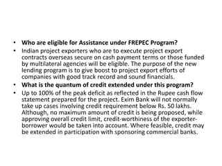 • Who are eligible for Assistance under FREPEC Program? 
• Indian project exporters who are to execute project export 
contracts overseas secure on cash payment terms or those funded 
by multilateral agencies will be eligible. The purpose of the new 
lending program is to give boost to project export efforts of 
companies with good track record and sound financials. 
• What is the quantum of credit extended under this program? 
• Up to 100% of the peak deficit as reflected in the Rupee cash flow 
statement prepared for the project. Exim Bank will not normally 
take up cases involving credit requirement below Rs. 50 lakhs. 
Although, no maximum amount of credit is being proposed, while 
approving overall credit limit, credit-worthiness of the exporter-borrower 
would be taken into account. Where feasible, credit may 
be extended in participation with sponsoring commercial banks. 
 