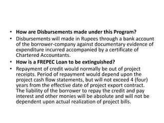 • How are Disbursements made under this Program? 
• Disbursements will made in Rupees through a bank account 
of the borrower-company against documentary evidence of 
expenditure incurred accompanied by a certificate of 
Chartered Accountants. 
• How is a FREPEC Loan to be extinguished? 
• Repayment of credit would normally be out of project 
receipts. Period of repayment would depend upon the 
project cash flow statements, but will not exceed 4 (four) 
years from the effective date of project export contract. 
The liability of the borrower to repay the credit and pay 
interest and other monies will be absolute and will not be 
dependent upon actual realization of project bills. 
 