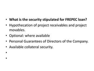 • What is the security stipulated for FREPEC loan? 
• Hypothecation of project receivables and project 
movables. 
• Optional: where available 
• Personal Guarantees of Directors of the Company. 
• Available collateral security. 
• 
• 
