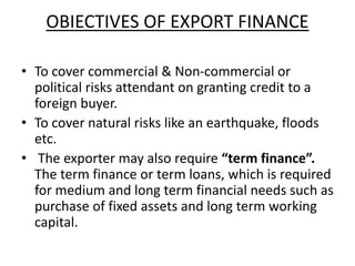 OBIECTIVES OF EXPORT FINANCE 
• To cover commercial & Non-commercial or 
political risks attendant on granting credit to a 
foreign buyer. 
• To cover natural risks like an earthquake, floods 
etc. 
• The exporter may also require “term finance”. 
The term finance or term loans, which is required 
for medium and long term financial needs such as 
purchase of fixed assets and long term working 
capital. 
 