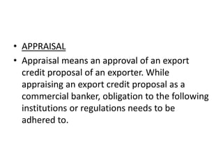 • APPRAISAL 
• Appraisal means an approval of an export 
credit proposal of an exporter. While 
appraising an export credit proposal as a 
commercial banker, obligation to the following 
institutions or regulations needs to be 
adhered to. 
 