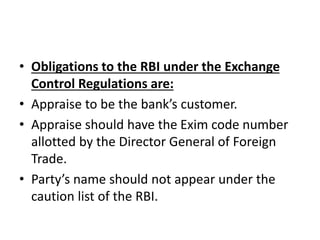 • Obligations to the RBI under the Exchange 
Control Regulations are: 
• Appraise to be the bank’s customer. 
• Appraise should have the Exim code number 
allotted by the Director General of Foreign 
Trade. 
• Party’s name should not appear under the 
caution list of the RBI. 
 