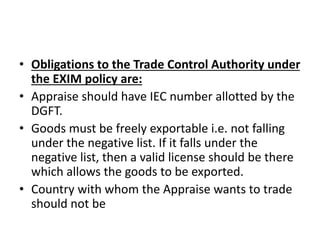 • Obligations to the Trade Control Authority under 
the EXIM policy are: 
• Appraise should have IEC number allotted by the 
DGFT. 
• Goods must be freely exportable i.e. not falling 
under the negative list. If it falls under the 
negative list, then a valid license should be there 
which allows the goods to be exported. 
• Country with whom the Appraise wants to trade 
should not be 
 