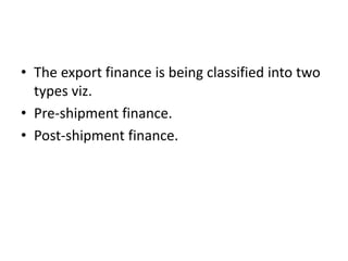 • The export finance is being classified into two 
types viz. 
• Pre-shipment finance. 
• Post-shipment finance. 
 
