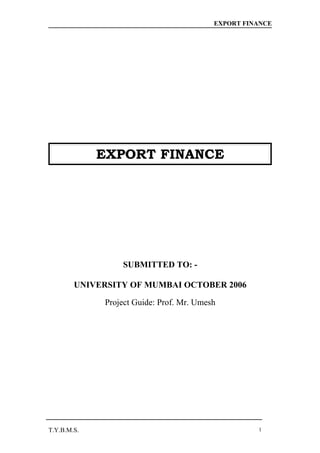 EXPORT FINANCE




             EXPORT FINANCE




                 SUBMITTED TO: -

        UNIVERSITY OF MUMBAI OCTOBER 2006

             Project Guide: Prof. Mr. Umesh




T.Y.B.M.S.                                          1
 