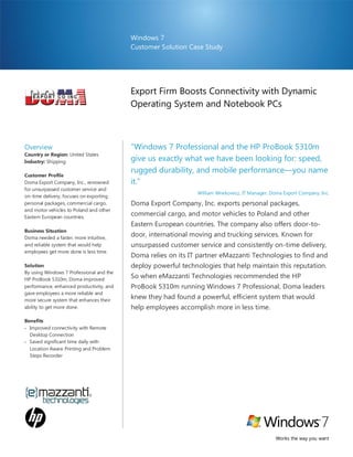 Windows 7
                                          Customer Solution Case Study




                                          Export Firm Boosts Connectivity with Dynamic
                                          Operating System and Notebook PCs



Overview                                  “Windows 7 Professional and the HP ProBook 5310m
Country or Region: United States
Industry: Shipping                        give us exactly what we have been looking for: speed,
                                          rugged durability, and mobile performance—you name
Customer Profile
Doma Export Company, Inc., renowned       it.”
for unsurpassed customer service and
                                                               William Wnekowicz, IT Manager, Doma Export Company, Inc.
on-time delivery, focuses on exporting
personal packages, commercial cargo,      Doma Export Company, Inc. exports personal packages,
and motor vehicles to Poland and other
Eastern European countries.
                                          commercial cargo, and motor vehicles to Poland and other
                                          Eastern European countries. The company also offers door-to-
Business Situation
Doma needed a faster, more intuitive,
                                          door, international moving and trucking services. Known for
and reliable system that would help       unsurpassed customer service and consistently on-time delivery,
employees get more done is less time.
                                          Doma relies on its IT partner eMazzanti Technologies to find and
Solution                                  deploy powerful technologies that help maintain this reputation.
By using Windows 7 Professional and the
HP ProBook 5310m, Doma improved
                                          So when eMazzanti Technologies recommended the HP
performance, enhanced productivity, and   ProBook 5310m running Windows 7 Professional, Doma leaders
gave employees a more reliable and
more secure system that enhances their
                                          knew they had found a powerful, efficient system that would
ability to get more done.                 help employees accomplish more in less time.
Benefits
 Improved connectivity with Remote
  Desktop Connection
 Saved significant time daily with
  Location Aware Printing and Problem
  Steps Recorder




                                                                                                Works the way you want
 