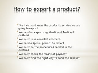 *First we must know the product o service we are
going to export.
*We need an export registration of National
Customs
*We must have a market research
*We need a special permit to export
*We must do the procedures needed in the
customs
*We must check the means of payment
*We must find the right way to send the product