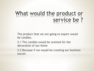 The product that we are going to export would
be candles.
2.1 The candles would be scented for the
decoration of our home
2.2 Because if we would be creating our business
succes