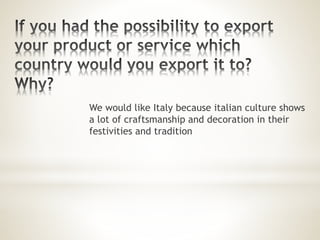 We would like Italy because italian culture shows
a lot of craftsmanship and decoration in their
festivities and tradition