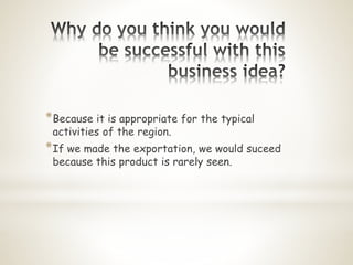 *Because it is appropriate for the typical
activities of the region.
*If we made the exportation, we would suceed
because this product is rarely seen.