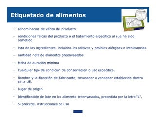 Etiquetado de alimentos

•   denominación de venta del producto

•   condiciones físicas del producto o el tratamiento específico al que ha sido
    sometido

•   lista de los ingredientes, incluidos los aditivos y posibles alérgicas o intolerancias.

•   cantidad neta de alimentos preenvasados.

•   fecha de duración minima

•   Cualquier tipo de condición de conservación o uso específica.

•   Nombre y la dirección del fabricante, envasador o vendedor establecido dentro
    de la UE.

•   Lugar de origen

•   Identificación de lote en los alimento preenvasados, precedida por la letra "L".

•   Si procede, instrucciones de uso
 