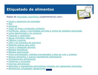 Etiquetado de alimentos

Reglas de etiquetado especificas (suplementarias) para:

•   Cacao y productos de chocolate
•   Miel
•   Azúcares
•   Jugos de fruta y productos similares
•   Confituras, jaleas y mermeladas de fruta y crema de castañas edulcorada
•   Leche descremada o en conserva
•   Caseínas y caseinatos
•   Aguas minerales naturales
•   Cafeína y quinina
•   Café y los extractos de achicoria
•   Materias grasas para untar
•   Carne y productos cárnicos
•   Bebidas alcohólicas
•   Bebidas espirituosas
•   Vinos aromatizados, bebidas aromatizadas a base de vino y cócteles
•   Nuevos alimentos y nuevos ingredientes alimentarios
•   Complementos alimenticios
•   Vitaminas y minerales
•   Enzimas alimentarias
•   Alimentos e ingredientes alimentarios tratados con radiaciones ionizantes
•   Alimenticios congelados rápidamente
 