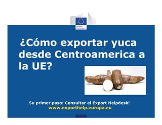 ¿Cómo exportar yuca
desde Centroamerica a
la UE?


 Su primer paso: Consultar el Export Helpdesk!
         www.exporthelp.europa.eu
 