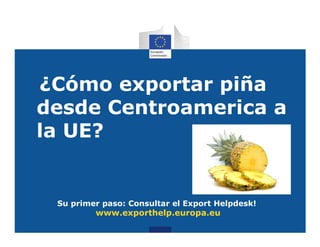 ¿Cómo exportar piña
desde Centroamerica a
la UE?


 Su primer paso: Consultar el Export Helpdesk!
         www.exporthelp.europa.eu
 