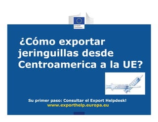 ¿Cómo exportar
jeringuillas desde
Centroamerica a la UE?


 Su primer paso: Consultar el Export Helpdesk!
         www.exporthelp.europa.eu
 