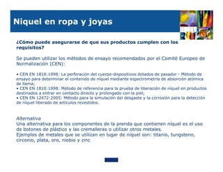 Niquel en ropa y joyas

¿Cómo puede asegurarse de que sus productos cumplen con los
requisitos?

Se pueden utilizar los métodos de ensayo recomendados por el Comité Europeo de
Normalización (CEN):

• CEN EN 1810:1998: La perforación del cuerpo-dispositivos dotados de pasador - Método de
ensayo para determinar el contenido de níquel mediante espectrometría de absorción atómica
de llama;
• CEN EN 1810:1998: Método de referencia para la prueba de liberación de níquel en productos
destinados a entrar en contacto directo y prolongado con la piel;
• CEN EN 12472:2005: Método para la simulación del desgaste y la corrosión para la detección
de níquel liberado de artículos revestidos.



Alternativa
Una alternativa para los componentes de la prenda que contienen níquel es el uso
de botones de plástico y las cremalleras o utilizar otros metales.
Ejemplos de metales que se utilizan en lugar de níquel son: titanio, tungsteno,
circonio, plata, oro, niobio y zinc
 