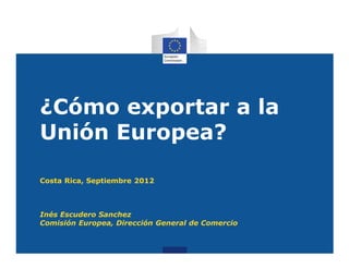 ¿Cómo exportar a la
Unión Europea?

Costa Rica, Septiembre 2012



Inés Escudero Sanchez
Comisión Europea, Dirección General de Comercio
 