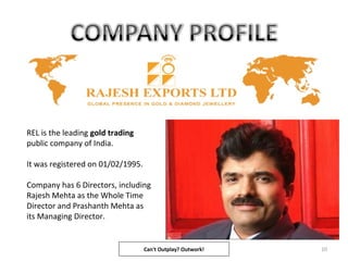 REL is the leading gold trading
public company of India.
It was registered on 01/02/1995.
Company has 6 Directors, including
Rajesh Mehta as the Whole Time
Director and Prashanth Mehta as
its Managing Director.
10Can't Outplay? Outwork!
 
