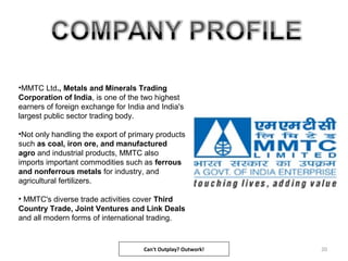 20
•MMTC Ltd., Metals and Minerals Trading
Corporation of India, is one of the two highest
earners of foreign exchange for India and India's
largest public sector trading body.
•Not only handling the export of primary products
such as coal, iron ore, and manufactured
agro and industrial products, MMTC also
imports important commodities such as ferrous
and nonferrous metals for industry, and
agricultural fertilizers.
• MMTC's diverse trade activities cover Third
Country Trade, Joint Ventures and Link Deals
and all modern forms of international trading.
Can't Outplay? Outwork!
 