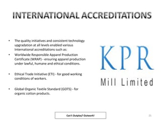 • The quality initiatives and consistent technology
upgradation at all levels enabled various
International accreditations such as:
• Worldwide Responsible Apparel Production
Certificate (WRAP) - ensuring apparel production
under lawful, humane and ethical conditions.
• Ethical Trade Initiative (ETI) - for good working
conditions of workers.
• Global Organic Textile Standard (GOTS) - for
organic cotton products.
25Can't Outplay? Outwork!
 