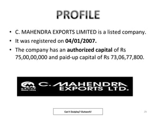 • C. MAHENDRA EXPORTS LIMITED is a listed company.
• It was registered on 04/01/2007.
• The company has an authorized capital of Rs
75,00,00,000 and paid-up capital of Rs 73,06,77,800.
29Can't Outplay? Outwork!
 