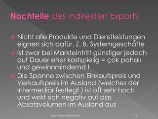  Nicht alle Produkte und Dienstleistungen
  eignen sich dafür. Z. B. Systemgeschäfte
 Ist zwar bei Markteintritt günstiger jedoch
  auf Dauer eher kostspielig = çok pahalı
  und gewinnmindernd !
 Die Spanne zwischen Einkaufspreis und
  Verkaufspreis im Ausland (welches der
  Intermediär festlegt ) ist oft sehr hoch
  und wirkt sich negativ auf das
  Absatzvolumen im Ausland aus
             Export / Import Selina Bauer   11
 