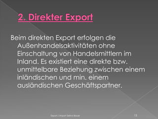 Beim direkten Export erfolgen die
  Außenhandelsaktivitäten ohne
  Einschaltung von Handelsmittlern im
  Inland. Es existiert eine direkte bzw.
  unmittelbare Beziehung zwischen einem
  inländischen und min. einem
  ausländischen Geschäftspartner.



           Export / Import Selina Bauer   13
 