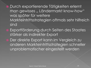  Durch exportierende Tätigkeiten erlernt
  man gewisses „ Ländermarkt know-how“
  was später für weitere
  Markteintrittsstrategien oftmals sehr hilfreich
  sind
 Exportförderung durch Seiten des Staates
  stärker als indirekter Export
 Der direkte Export kann im Vergleich zu
  anderen Markteintrittsstrategien schneller
  unproblematischer eingestellt werden



             Export / Import Selina Bauer   19
 