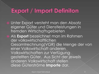 Unter Export versteht man den Absatz
  eigener Güter und Dienstleistungen in
  fremden Wirtschaftsgebieten
 Als Export bezeichnet man im Rahmen
  der volkswirtschaftlichen
  Gesamtrechnung(VGR) die Menge der von
  einer Volkswirtschaft anderen
  Volkswirtschaften zur Verfügung
  gestellten Güter. Aus Sicht der jeweils
  anderen Volkswirtschaft stellen
  diese Güterströme Importe dar.
            Export / Import Selina Bauer   5
 