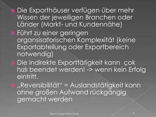  Die Exporthäuser verfügen über mehr
  Wissen der jeweiligen Branchen oder
  Länder (Markt- und Kundennähe)
 Führt zu einer geringen
  organsisatorischen Komplexität (keine
  Exportabteilung oder Exportbereich
  notwendig)
 Die indirekte Exporttätigkeit kann çok
  hızlı beendet werden! -> wenn kein Erfolg
  eintritt.
 „Reversibilität“ = Auslandstätigkeit kann
  ohne großen Aufwand rückgängig
  gemacht werden

            Export / Import Selina Bauer   9
 