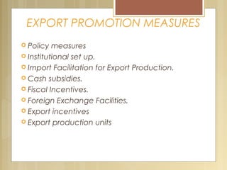 EXPORT PROMOTION MEASURES
 Policy measures
 Institutional set up.
 Import Facilitation for Export Production.
 Cash subsidies.
 Fiscal Incentives.
 Foreign Exchange Facilities.
 Export incentives
 Export production units
 