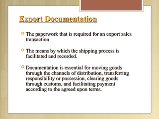 Export DocumentationExport Documentation
 The paperwork that is required for an export salesThe paperwork that is required for an export sales
transactiontransaction
 The means by which the shipping process isThe means by which the shipping process is
facilitated and recorded.facilitated and recorded.
 Documentation is essential for moving goodsDocumentation is essential for moving goods
through the channels of distribution, transferringthrough the channels of distribution, transferring
responsibility or possession, clearing goodsresponsibility or possession, clearing goods
through customs, and facilitating paymentthrough customs, and facilitating payment
according to the agreed upon terms.according to the agreed upon terms.
 
