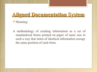 Aligned Documentation SystemAligned Documentation System
 Meaning:
A methodology of creating information as a set of
standardized forms printed on paper of same size in
such a way that items of identical information occupy
the same position of each form.
 
