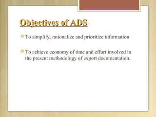 Objectives of ADSObjectives of ADS
 To simplify, rationalize and prioritize information
 To achieve economy of time and effort involved in
the present methodology of export documentation.
 
 