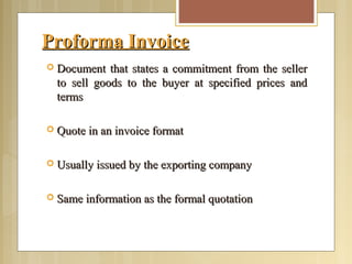 Proforma InvoiceProforma Invoice
 Document that states a commitment from the sellerDocument that states a commitment from the seller
to sell goods to the buyer at specified prices andto sell goods to the buyer at specified prices and
termsterms
 Quote in an invoice formatQuote in an invoice format
 Usually issued by the exporting companyUsually issued by the exporting company
 Same information as the formal quotationSame information as the formal quotation
 