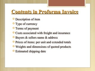 Contents in Proforma InvoiceContents in Proforma Invoice
 Description of itemDescription of item
 Type of currencyType of currency
 Terms of paymentTerms of payment
 Costs associated with freight and insuranceCosts associated with freight and insurance
 Buyers & sellers name & addressBuyers & sellers name & address
 Prices of items: per unit and extended totalsPrices of items: per unit and extended totals
 Weights and dimensions of quoted productsWeights and dimensions of quoted products
 Estimated shipping dateEstimated shipping date
 