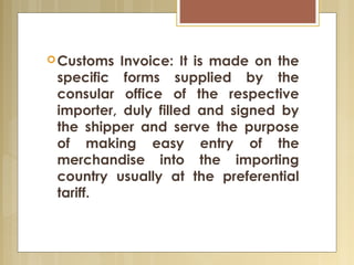 Customs Invoice: It is made on the
specific forms supplied by the
consular office of the respective
importer, duly filled and signed by
the shipper and serve the purpose
of making easy entry of the
merchandise into the importing
country usually at the preferential
tariff. 
 