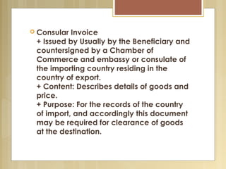  
 Consular Invoice
+ Issued by Usually by the Beneficiary and
countersigned by a Chamber of
Commerce and embassy or consulate of
the importing country residing in the
country of export.
+ Content: Describes details of goods and
price.
+ Purpose: For the records of the country
of import, and accordingly this document
may be required for clearance of goods
at the destination.
 