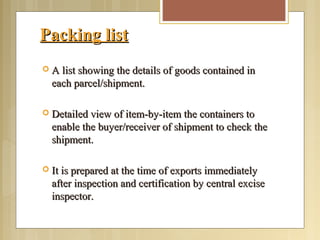 Packing listPacking list
 A list showing the details of goods contained inA list showing the details of goods contained in
each parcel/shipment.each parcel/shipment.
 Detailed view of item-by-item the containers toDetailed view of item-by-item the containers to
enable the buyer/receiver of shipment to check theenable the buyer/receiver of shipment to check the
shipment.shipment.
 It is prepared at the time of exports immediatelyIt is prepared at the time of exports immediately
after inspection and certification by central exciseafter inspection and certification by central excise
inspector.inspector.
 