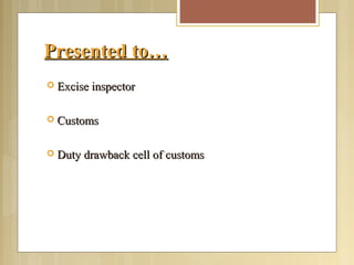 Presented to…Presented to…
 Excise inspectorExcise inspector
 CustomsCustoms
 Duty drawback cell of customsDuty drawback cell of customs
 