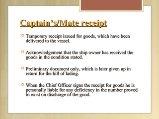 Captain’s/Mate receiptCaptain’s/Mate receipt
 Temporary receipt issued for goods, which have beenTemporary receipt issued for goods, which have been
delivered to the vessel.delivered to the vessel.
 Acknowledgement that the ship owner has received theAcknowledgement that the ship owner has received the
goods in the condition stated.goods in the condition stated.
 Preliminary document only, which is later given up inPreliminary document only, which is later given up in
return for the bill of lading.return for the bill of lading.
 When the Chief Officer signs the receipt for goods he isWhen the Chief Officer signs the receipt for goods he is
personally liable for any deficiency in the number provedpersonally liable for any deficiency in the number proved
to exist on discharge of the good.to exist on discharge of the good.
 