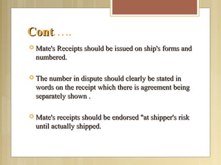 ContCont.….
 Mate's Receipts should be issued on ship's forms andMate's Receipts should be issued on ship's forms and
numbered.numbered.
 The number in dispute should clearly be stated inThe number in dispute should clearly be stated in
words on the receipt which there is agreement beingwords on the receipt which there is agreement being
separately shown .separately shown .
 Mate's receipts should be endorsed "at shipper's riskMate's receipts should be endorsed "at shipper's risk
until actually shipped.until actually shipped.
 