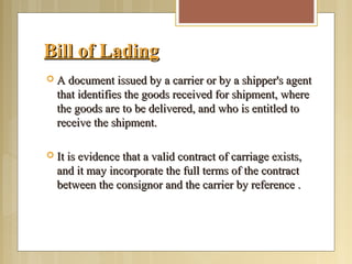 Bill of LadingBill of Lading
 A document issued by a carrier or by a shipper's agentA document issued by a carrier or by a shipper's agent
that identifies the goods received for shipment, wherethat identifies the goods received for shipment, where
the goods are to be delivered, and who is entitled tothe goods are to be delivered, and who is entitled to
receive the shipment.receive the shipment.
 It is evidence that a valid contract of carriage exists,It is evidence that a valid contract of carriage exists,
and it may incorporate the full terms of the contractand it may incorporate the full terms of the contract
between the consignor and the carrier by reference .between the consignor and the carrier by reference .
 