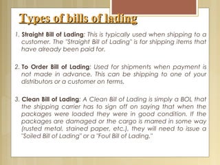 Types of bills of ladingTypes of bills of lading
1. Straight Bill of Lading: This is typically used when shipping to a
customer. The "Straight Bill of Lading" is for shipping items that
have already been paid for.
 
2. To Order Bill of Lading: Used for shipments when payment is
not made in advance. This can be shipping to one of your
distributors or a customer on terms.
3. Clean Bill of Lading: A Clean Bill of Lading is simply a BOL that
the shipping carrier has to sign off on saying that when the
packages were loaded they were in good condition. If the
packages are damaged or the cargo is marred in some way
(rusted metal, stained paper, etc.), they will need to issue a
"Soiled Bill of Lading" or a "Foul Bill of Lading."
 
 