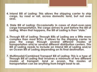 4. Inland Bill of Lading: This allows the shipping carrier to ship
cargo, by road or rail, across domestic land, but not over
seas.
5. Stale Bill of Lading: Occasionally in cases of short-over-seas
cargo transportation, the cargo arrives to port before the Bill of
Lading. When that happens, the Bill of Lading is then "stale."
6. Through Bill of Lading: Through Bills of Lading are a little more
complex than most BOLs. It allows for the shipping carrier to
pass the cargo through several different modes of
transportation and/or several different distribution centers. This
Bill of Lading needs to include an Inland Bill of Lading and/or
an Ocean Bill of Lading depending on its final destination.
7. Multimodal/Combined Transport Bill of Lading: This is a type of
Through Bill of Lading that involves a minimum of two different
modes of transport, land or ocean. The modes of
transportation can be anything from freight boat to air.
 
 
