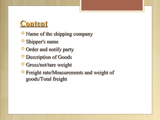 ContentContent
 Name of the shipping companyName of the shipping company
 Shipper's nameShipper's name
 Order and notify partyOrder and notify party
 Description of GoodsDescription of Goods
 Gross/net/tare weightGross/net/tare weight
 Freight rate/Measurements and weight ofFreight rate/Measurements and weight of
goods/Total freightgoods/Total freight
 